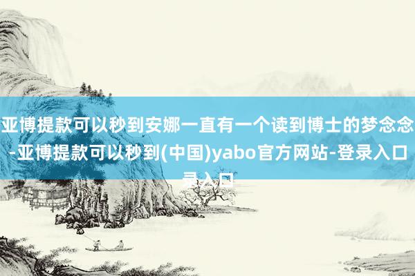 亚博提款可以秒到安娜一直有一个读到博士的梦念念-亚博提款可以秒到(中国)yabo官方网站-登录入口