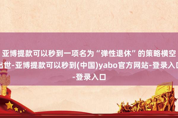亚博提款可以秒到一项名为“弹性退休”的策略横空出世-亚博提款可以秒到(中国)yabo官方网站-登录入口