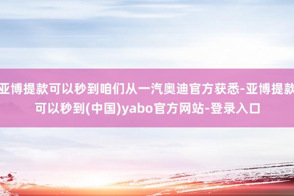亚博提款可以秒到咱们从一汽奥迪官方获悉-亚博提款可以秒到(中国)yabo官方网站-登录入口
