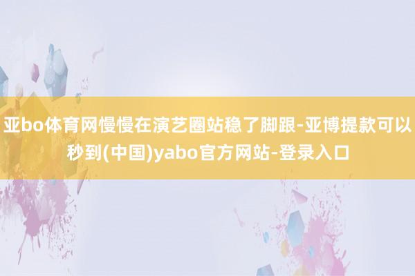 亚bo体育网慢慢在演艺圈站稳了脚跟-亚博提款可以秒到(中国)yabo官方网站-登录入口