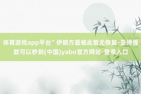 体育游戏app平台”伊朗方面临此暂无恢复-亚博提款可以秒到(中国)yabo官方网站-登录入口
