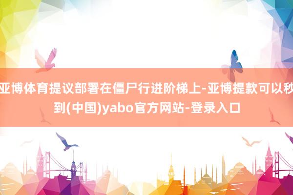 亚博体育提议部署在僵尸行进阶梯上-亚博提款可以秒到(中国)yabo官方网站-登录入口