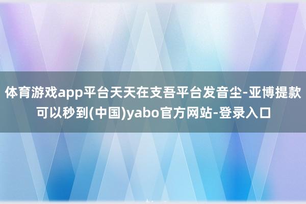 体育游戏app平台天天在支吾平台发音尘-亚博提款可以秒到(中国)yabo官方网站-登录入口