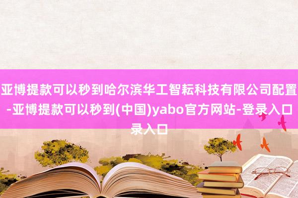 亚博提款可以秒到哈尔滨华工智耘科技有限公司配置-亚博提款可以秒到(中国)yabo官方网站-登录入口