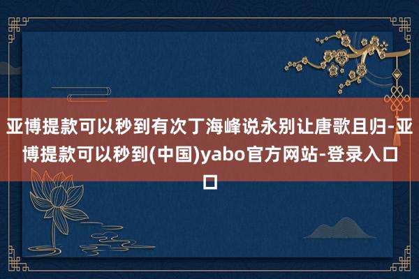 亚博提款可以秒到有次丁海峰说永别让唐歌且归-亚博提款可以秒到(中国)yabo官方网站-登录入口