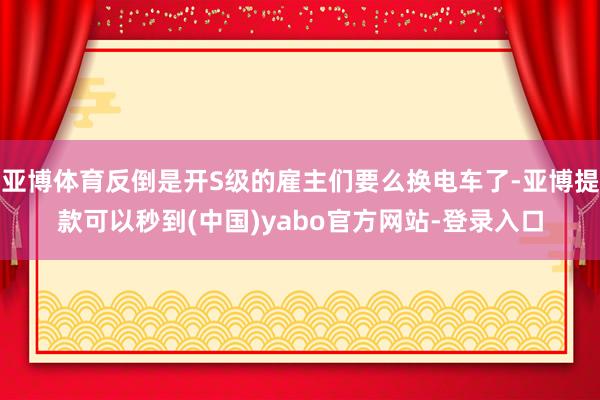 亚博体育反倒是开S级的雇主们要么换电车了-亚博提款可以秒到(中国)yabo官方网站-登录入口