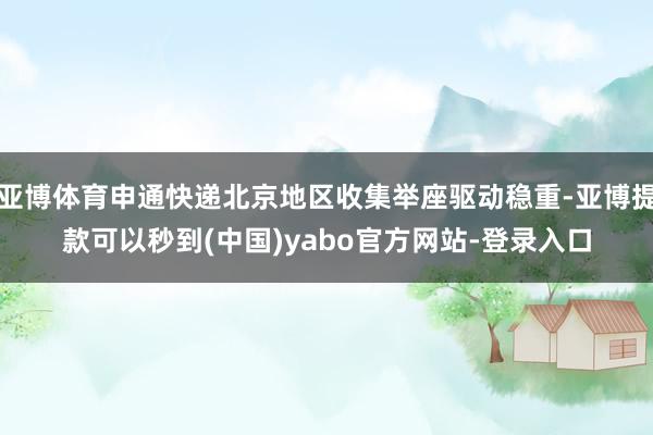 亚博体育申通快递北京地区收集举座驱动稳重-亚博提款可以秒到(中国)yabo官方网站-登录入口