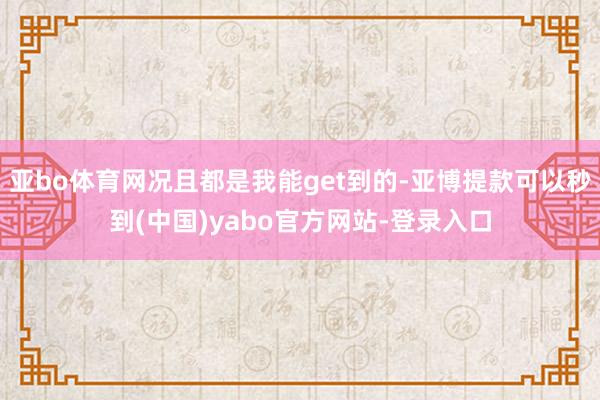亚bo体育网况且都是我能get到的-亚博提款可以秒到(中国)yabo官方网站-登录入口
