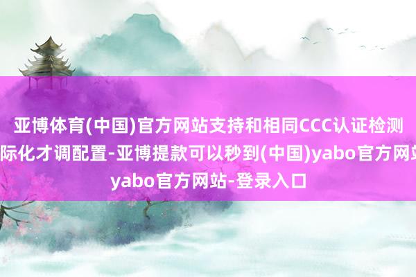 亚博体育(中国)官方网站支持和相同CCC认证检测机构加强国际化才调配置-亚博提款可以秒到(中国)yabo官方网站-登录入口