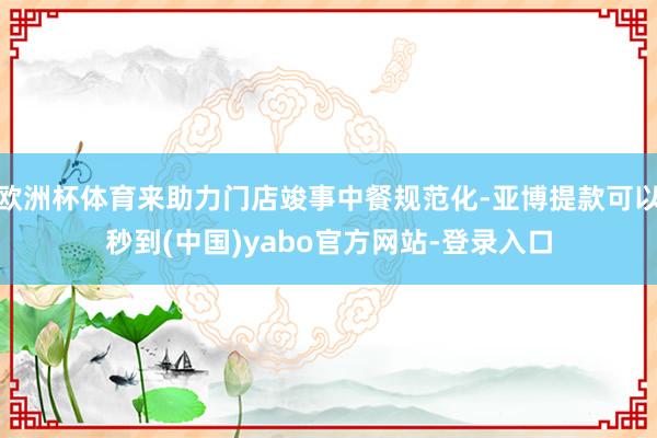 欧洲杯体育来助力门店竣事中餐规范化-亚博提款可以秒到(中国)yabo官方网站-登录入口