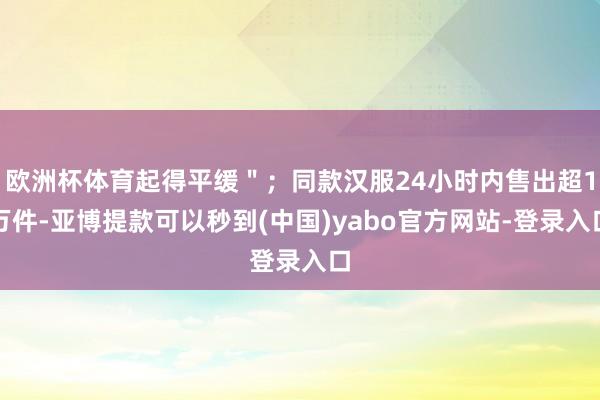 欧洲杯体育起得平缓＂；同款汉服24小时内售出超1万件-亚博提款可以秒到(中国)yabo官方网站-登录入口