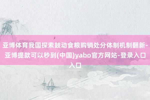 亚博体育我国探索鼓动食粮购销处分体制机制翻新-亚博提款可以秒到(中国)yabo官方网站-登录入口