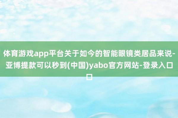 体育游戏app平台关于如今的智能眼镜类居品来说-亚博提款可以秒到(中国)yabo官方网站-登录入口