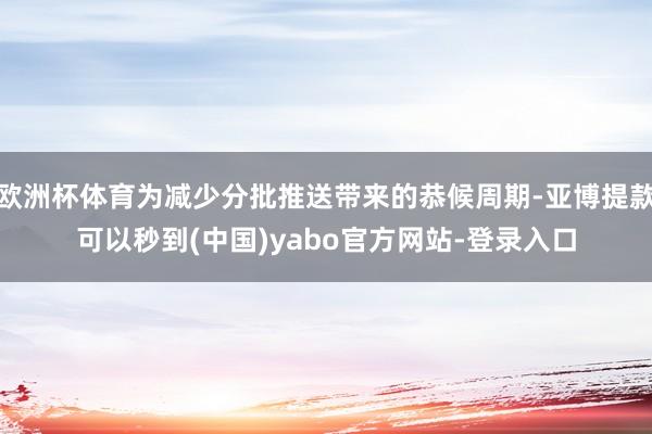 欧洲杯体育为减少分批推送带来的恭候周期-亚博提款可以秒到(中国)yabo官方网站-登录入口