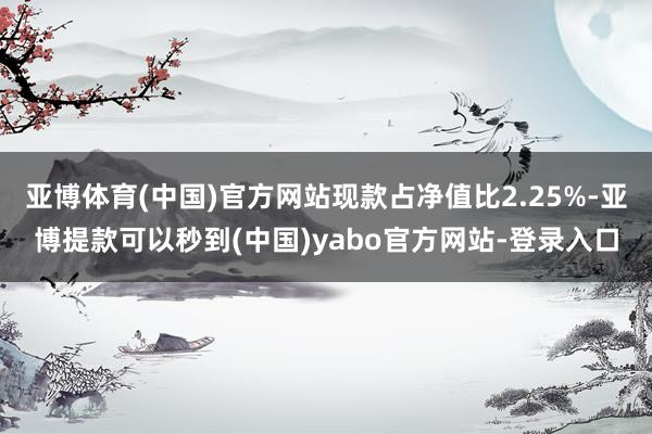 亚博体育(中国)官方网站现款占净值比2.25%-亚博提款可以秒到(中国)yabo官方网站-登录入口