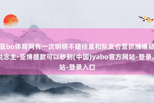 亚bo体育网有一次明明不错径直和队友合营抓捕嫌疑东说念主-亚博提款可以秒到(中国)yabo官方网站-登录入口