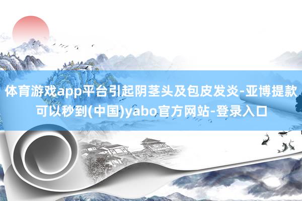 体育游戏app平台引起阴茎头及包皮发炎-亚博提款可以秒到(中国)yabo官方网站-登录入口