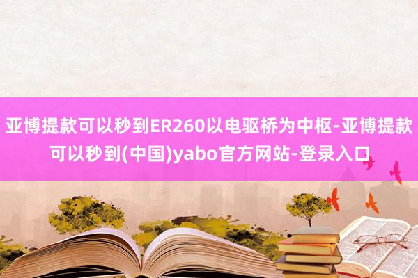 亚博提款可以秒到ER260以电驱桥为中枢-亚博提款可以秒到(中国)yabo官方网站-登录入口
