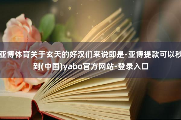 亚博体育关于玄天的好汉们来说即是-亚博提款可以秒到(中国)yabo官方网站-登录入口