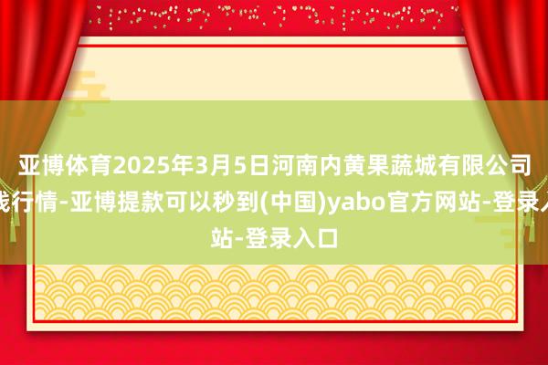 亚博体育2025年3月5日河南内黄果蔬城有限公司价钱行情-亚博提款可以秒到(中国)yabo官方网站-登录入口