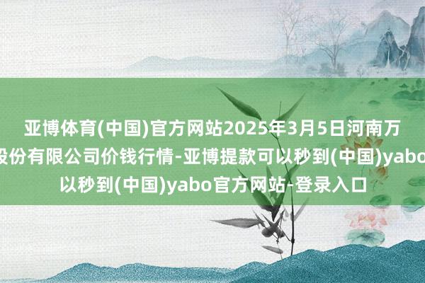 亚博体育(中国)官方网站2025年3月5日河南万邦海外农居品物流股份有限公司价钱行情-亚博提款可以秒到(中国)yabo官方网站-登录入口