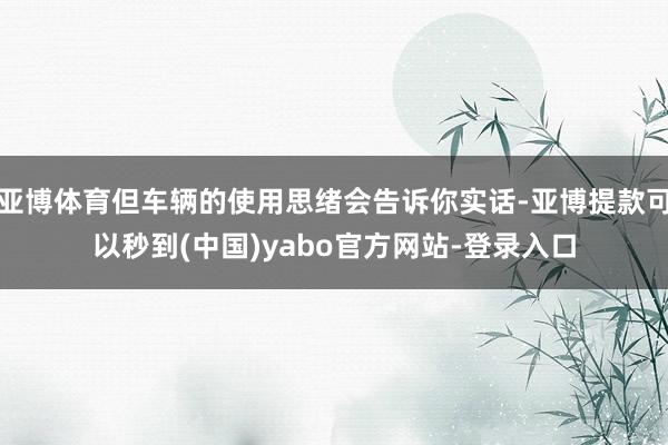 亚博体育但车辆的使用思绪会告诉你实话-亚博提款可以秒到(中国)yabo官方网站-登录入口