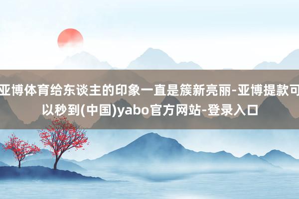 亚博体育给东谈主的印象一直是簇新亮丽-亚博提款可以秒到(中国)yabo官方网站-登录入口