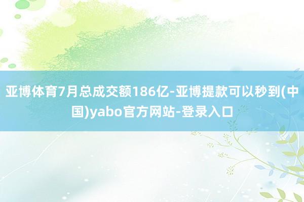 亚博体育7月总成交额186亿-亚博提款可以秒到(中国)yabo官方网站-登录入口