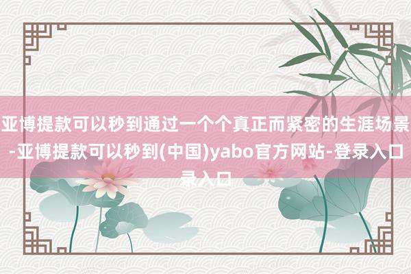 亚博提款可以秒到通过一个个真正而紧密的生涯场景-亚博提款可以秒到(中国)yabo官方网站-登录入口