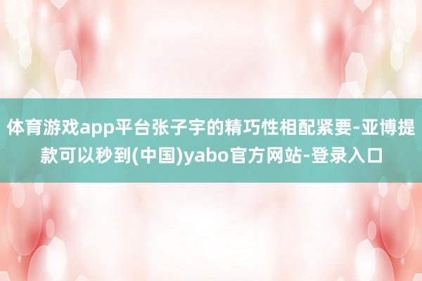 体育游戏app平台张子宇的精巧性相配紧要-亚博提款可以秒到(中国)yabo官方网站-登录入口