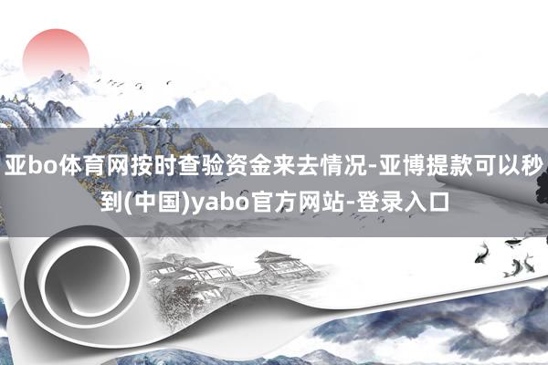 亚bo体育网按时查验资金来去情况-亚博提款可以秒到(中国)yabo官方网站-登录入口