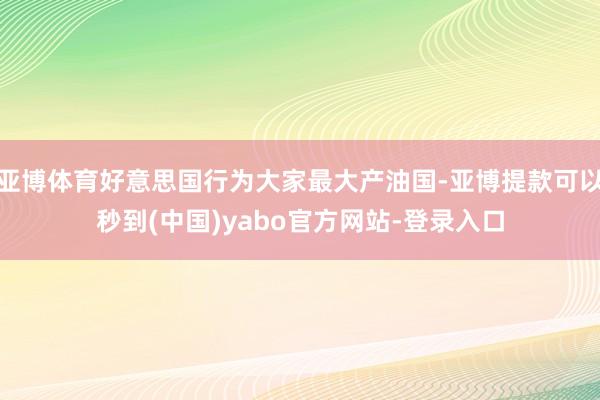 亚博体育好意思国行为大家最大产油国-亚博提款可以秒到(中国)yabo官方网站-登录入口