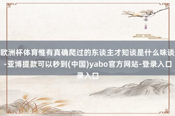 欧洲杯体育惟有真确爬过的东谈主才知谈是什么味谈-亚博提款可以秒到(中国)yabo官方网站-登录入口