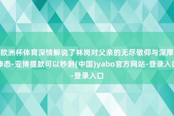 欧洲杯体育深情解说了林岗对父亲的无尽敬仰与深厚神态-亚博提款可以秒到(中国)yabo官方网站-登录入口