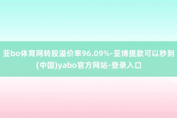 亚bo体育网转股溢价率96.09%-亚博提款可以秒到(中国)yabo官方网站-登录入口