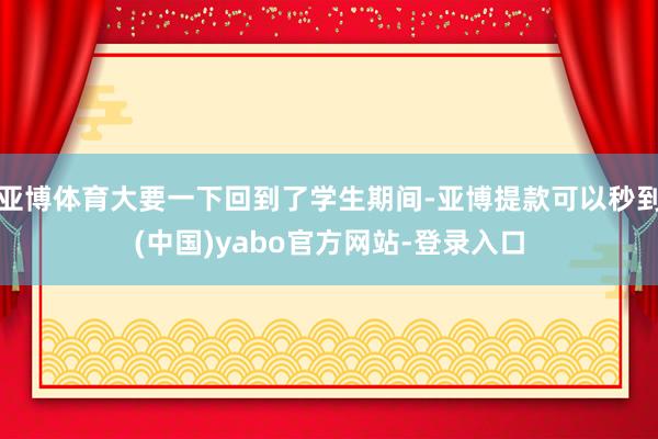 亚博体育大要一下回到了学生期间-亚博提款可以秒到(中国)yabo官方网站-登录入口