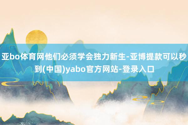 亚bo体育网他们必须学会独力新生-亚博提款可以秒到(中国)yabo官方网站-登录入口