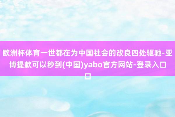 欧洲杯体育一世都在为中国社会的改良四处驱驰-亚博提款可以秒到(中国)yabo官方网站-登录入口