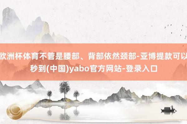 欧洲杯体育不管是腰部、背部依然颈部-亚博提款可以秒到(中国)yabo官方网站-登录入口