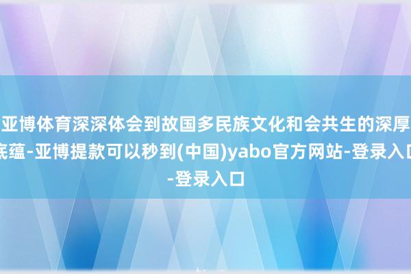 亚博体育深深体会到故国多民族文化和会共生的深厚底蕴-亚博提款可以秒到(中国)yabo官方网站-登录入口