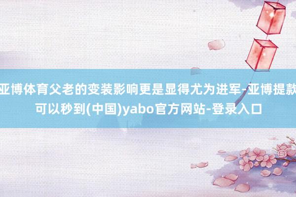 亚博体育父老的变装影响更是显得尤为进军-亚博提款可以秒到(中国)yabo官方网站-登录入口