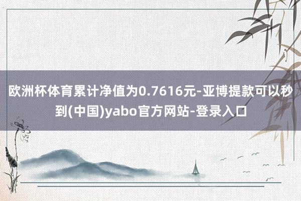 欧洲杯体育累计净值为0.7616元-亚博提款可以秒到(中国)yabo官方网站-登录入口
