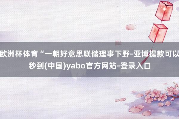 欧洲杯体育“一朝好意思联储理事下野-亚博提款可以秒到(中国)yabo官方网站-登录入口