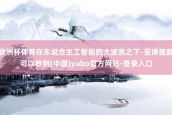 欧洲杯体育在东说念主工智能的大波浪之下-亚博提款可以秒到(中国)yabo官方网站-登录入口