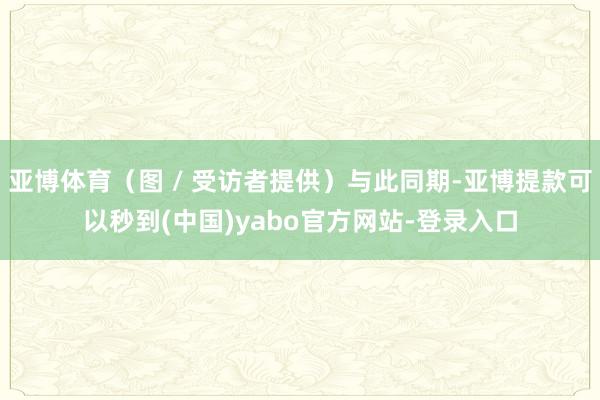 亚博体育（图 / 受访者提供）与此同期-亚博提款可以秒到(中国)yabo官方网站-登录入口