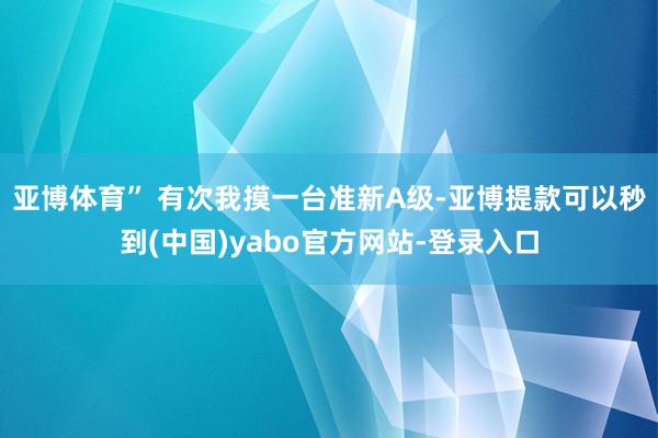 亚博体育” 有次我摸一台准新A级-亚博提款可以秒到(中国)yabo官方网站-登录入口
