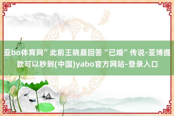 亚bo体育网”此前王晓晨回答“已婚”传说-亚博提款可以秒到(中国)yabo官方网站-登录入口