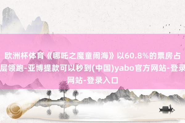 欧洲杯体育《哪吒之魔童闹海》以60.8%的票房占比断层领跑-亚博提款可以秒到(中国)yabo官方网站-登录入口