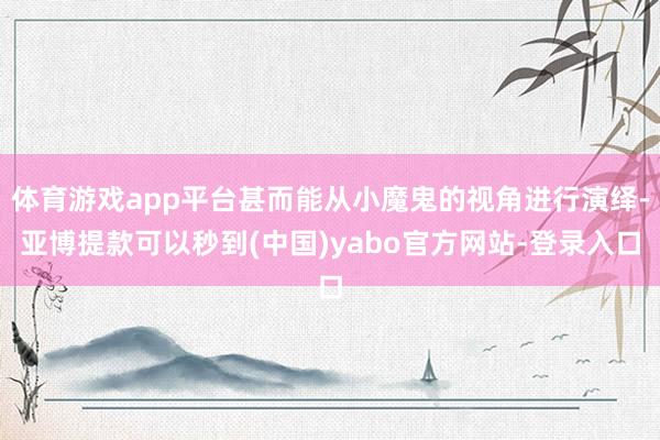 体育游戏app平台甚而能从小魔鬼的视角进行演绎-亚博提款可以秒到(中国)yabo官方网站-登录入口