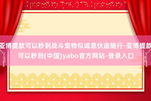 亚博提款可以秒到战斗宠物似诚意伙追随行-亚博提款可以秒到(中国)yabo官方网站-登录入口